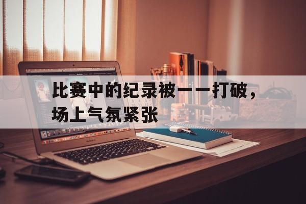 比赛中的纪录被一一打破，场上气氛紧张的简单介绍
